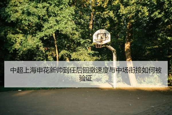 中超上海申花新帅到任后回撤速度与中场衔接如何被验证
