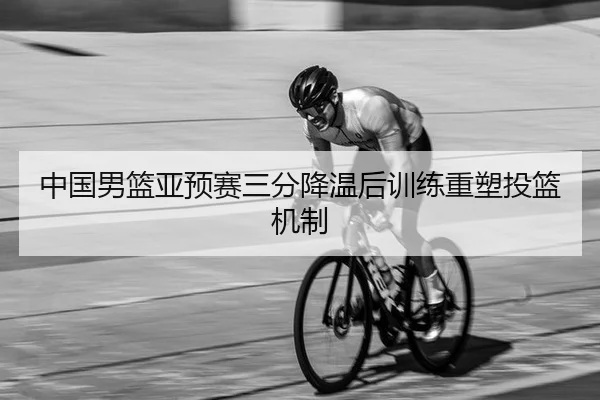 中国男篮亚预赛三分降温后训练重塑投篮机制